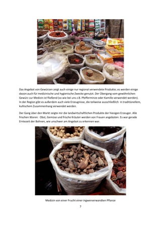 7 
 
 
Das Angebot von Gewürzen zeigt auch einige nur regional verwendete Produkte; es werden einige 
davon auch für medizinische und hygienische Zwecke genutzt. Der Übergang vom gewöhnlichen 
Gewürz zur Medizin ist fließend (so wie bei uns z.B. Pfefferminze oder Kamille verwendet werden).  
In der Region gibt es außerdem auch viele Erzeugnisse, die teilweise ausschließlich  in traditionellem, 
kultischem Zusammenhang verwendet werden. 
Der Gang über den Markt zeigte mir die landwirtschaftlichen Produkte der hiesigen Erzeuger. Alle 
frischen Waren:  Obst, Gemüse und frische Kräuter werden von Frauen angeboten. Es war gerade 
Erntezeit der Bohnen, wie unschwer am Angebot zu erkennen war.   
 
Medizin von einer Frucht einer ingwerverwandten Pflanze 
 