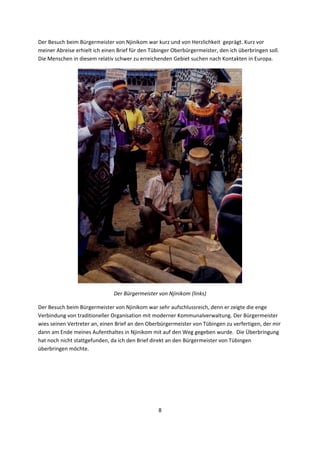 8 
 
Der Besuch beim Bürgermeister von Njinikom war kurz und von Herzlichkeit  geprägt. Kurz vor 
meiner Abreise erhielt ich einen Brief für den Tübinger Oberbürgermeister, den ich überbringen soll. 
Die Menschen in diesem relativ schwer zu erreichenden Gebiet suchen nach Kontakten in Europa. 
 
Der Bürgermeister von Njinikom (links) 
Der Besuch beim Bürgermeister von Njinikom war sehr aufschlussreich, denn er zeigte die enge 
Verbindung von traditioneller Organisation mit moderner Kommunalverwaltung. Der Bürgermeister 
wies seinen Vertreter an, einen Brief an den Oberbürgermeister von Tübingen zu verfertigen, der mir 
dann am Ende meines Aufenthaltes in Njinikom mit auf den Weg gegeben wurde.  Die Überbringung 
hat noch nicht stattgefunden, da ich den Brief direkt an den Bürgermeister von Tübingen 
überbringen möchte. 
 
 
 
 