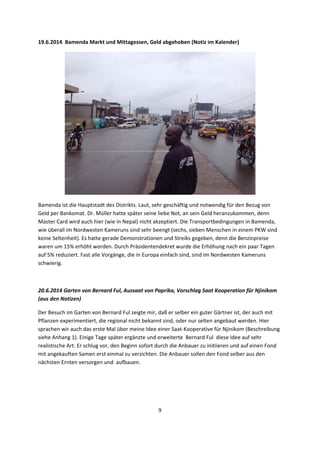 9 
 
19.6.2014  Bamenda Markt und Mittagessen, Geld abgehoben (Notiz im Kalender) 
 
Bamenda ist die Hauptstadt des Distrikts. Laut, sehr geschäftig und notwendig für den Bezug von 
Geld per Bankomat. Dr. Müller hatte später seine liebe Not, an sein Geld heranzukommen, denn 
Master Card wird auch hier (wie in Nepal) nicht akzeptiert. Die Transportbedingungen in Bamenda, 
wie überall im Nordwesten Kameruns sind sehr beengt (sechs, sieben Menschen in einem PKW sind 
keine Seltenheit). Es hatte gerade Demonstrationen und Streiks gegeben, denn die Benzinpreise 
waren um 15% erhöht worden. Durch Präsidentendekret wurde die Erhöhung nach ein paar Tagen 
auf 5% reduziert. Fast alle Vorgänge, die in Europa einfach sind, sind im Nordwesten Kameruns 
schwierig. 
 
20.6.2014 Garten von Bernard Ful, Aussaat von Paprika, Vorschlag Saat Kooperation für Njinikom 
(aus den Notizen)  
Der Besuch im Garten von Bernard Ful zeigte mir, daß er selber ein guter Gärtner ist, der auch mit 
Pflanzen experimentiert, die regional nicht bekannt sind, oder nur selten angebaut werden. Hier 
sprachen wir auch das erste Mal über meine Idee einer Saat‐Kooperative für Njinikom (Beschreibung 
siehe Anhang 1). Einige Tage später ergänzte und erweiterte  Bernard Ful  diese Idee auf sehr 
realistische Art. Er schlug vor, den Beginn sofort durch die Anbauer zu initiieren und auf einen Fond 
mit angekauften Samen erst einmal zu verzichten. Die Anbauer sollen den Fond selber aus den 
nächsten Ernten versorgen und  aufbauen.  
 