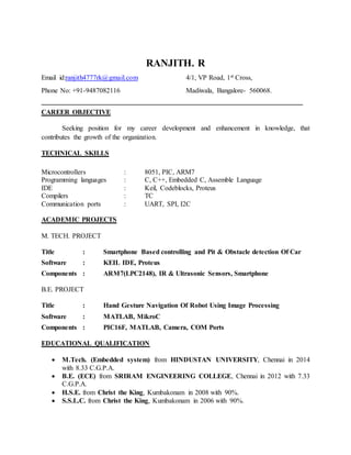 RANJITH. R
Email id:ranjith4777rk@gmail.com 4/1, VP Road, 1st Cross,
Phone No: +91-9487082116 Madiwala, Bangalore- 560068.
____________________________________________________________________________
CAREER OBJECTIVE
Seeking position for my career development and enhancement in knowledge, that
contributes the growth of the organization.
TECHNICAL SKILLS
Microcontrollers : 8051, PIC, ARM7
Programming languages : C, C++, Embedded C, Assemble Language
IDE : Keil, Codeblocks, Proteus
Compilers : TC
Communication ports : UART, SPI, I2C
ACADEMIC PROJECTS
M. TECH. PROJECT
Title : Smartphone Based controlling and Pit & Obstacle detection Of Car
Software : KEIL IDE, Proteus
Components : ARM7(LPC2148), IR & Ultrasonic Sensors, Smartphone
B.E. PROJECT
Title : Hand Gesture Navigation Of Robot Using Image Processing
Software : MATLAB, MikroC
Components : PIC16F, MATLAB, Camera, COM Ports
EDUCATIONAL QUALIFICATION
 M.Tech. (Embedded system) from HINDUSTAN UNIVERSITY, Chennai in 2014
with 8.33 C.G.P.A.
 B.E. (ECE) from SRIRAM ENGINEERING COLLEGE, Chennai in 2012 with 7.33
C.G.P.A.
 H.S.E. from Christ the King, Kumbakonam in 2008 with 90%.
 S.S.L.C. from Christ the King, Kumbakonam in 2006 with 90%.
 