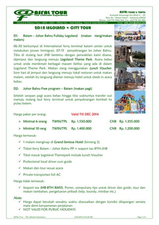 ASFAL TOURS & TRAVEL
Komplek Senawangi Asri Block C – 05
Batu Aji – Batam Island – Indonesia 69424
Phone: +62778 7044 566, Fax: +62778 361 882
Inbound & Outboun Tours – MICE – GOLF – Official Visit – Team Building – Hotel & Ticket Reservation Email : asfal_tours@yahoo.com
ASFAL Tour – The Ultimate Experience 4/16/2014 4:14:46 PM Page 1 of 1
2D1N LEGOLAND + CITY TOUR
D1: Batam – Johor Bahru Fullday Legoland (makan siang/makan
malam)
06:30 berkumpul di International ferry terminal batam center untuk
melakukan proses Immigrasi, 07:15 penyebrangan ke Johor Bahru.
Tiba di stulang laut JHB bertemu dengan perwakilan kami disana,
dijemput dan langsung menuju Legoland Theme Park. Acara bebas
untuk anda menikmati berbagai macam failitas yang ada di dalam
Legoland Theme Park. Makan siang menggunakan Lunch Voucher.
Sore hari di jemput dan langsung menuju lokal restoran untuk makan
malam, setelah itu langsung diantar menuju hotel untuk check in acara
bebas.
D2: Johor Bahru Free program – Batam (makan pagi)
Setelah sarapan pagi acara bebas hingga tiba waktuntya transfer out
menuju stulang laut ferry terminal untuk penyebrangan kembali ke
pulau batam.
Harga paket per orang: Valid Till DEC 2014
 Minimal 6 orang TWIN/TPL Rp. 1.550.000 CNB Rp. 1.355.000
 Minimal 10 rang TWIN/TPL Rp. 1.400.000 CNB Rp. 1.200.000
Harga termasuk:
 1 malam menginap di Grand Sentosa Hotel (bintang 3)
 Ticket ferry Batam – Johor Bahru PP + seaport tax BTH-JHB
 Tiket masuk Legoland Themepark include Lunch Voucher
 Professional local driver cum guide
 Makan dan tour sesuai acara
 Private transportasi full AC
Harga tidak termasuk:
 Seaport tax JHB-BTH RM15, Porter, compulsary tips untuk driver dan guide, tour dan
makan tambahan, pengeluaran pribadi (telp, loundy, minibar etc.)
Note:
 Harga dapat berubah sewaktu waktu disesuaikan dengan kondisi dilapangan semata
mata demi kenyamanan perjalanan
 NOT VALID FOR PUBLIC HOLIDAYS
 