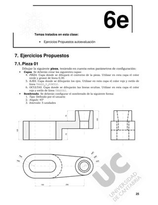 6e
Temas tratados en esta clase:
•

Ejercicios Propuestos autoevaluación

7. Ejercicios Propuestos
7.1. Pieza 01
Dibujar la siguiente pieza, teniendo en cuenta estos parámetros de configuración:
Capas. Se deberán crear las siguientes capas:
4. PIEZA. Capa donde se dibujará el contorno de la pieza. Utilizar en esta capa el color
verde y grosor de línea 0,30.
5. EJES. Capa donde se dibujarán los ejes. Utilizar en esta capa el color rojo y estilo de
línea TRAZO_Y_PUNTO2.
6. OCULTAS. Capa donde se dibujarán las líneas ocultas. Utilizar en esta capa el color
rojo y estilo de línea TRAZOS2.
Sombreado. Se deberán configurar el sombreado de la siguiente forma:
1. Tipo: Definido por el usuario
2. Angulo: 45º
3. Intervalo: 5 unidades

•

R6
0

75

125

120

70

•

R4

0
Ø8

0

R80

R30

100

230

25

 