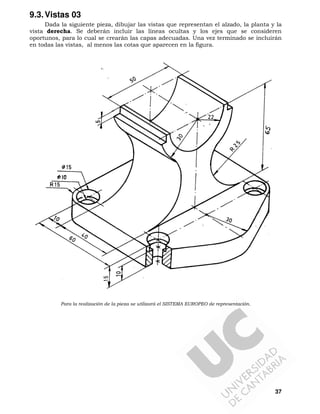 9.3. Vistas 03
Dada la siguiente pieza, dibujar las vistas que representan el alzado, la planta y la
vista derecha. Se deberán incluir las líneas ocultas y los ejes que se consideren
oportunos, para lo cual se crearán las capas adecuadas. Una vez terminado se incluirán
en todas las vistas, al menos las cotas que aparecen en la figura.

Para la realización de la pieza se utilizará el SISTEMA EUROPEO de representación.

37

 