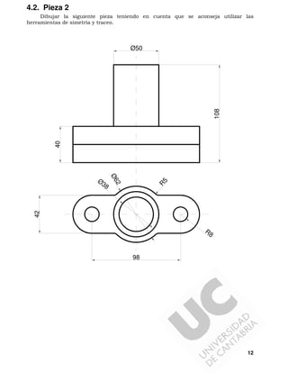 12
4.2. Pieza 2
Dibujar la siguiente pieza teniendo en cuenta que se aconseja utilizar las
herramientas de simetría y traceo.
R8
R
5
98
42
Ø50
40
108
Ø38
Ø62
 