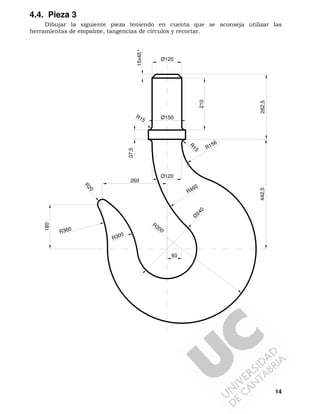 14
4.4. Pieza 3
Dibujar la siguiente pieza teniendo en cuenta que se aconseja utilizar las
herramientas de empalme, tangencias de círculos y recortar.
210
15x45°
Ø120
Ø150R15
R
15
Ø120
R156
60
Ø
240
R300
R460
R300
R
20
R360
180
260
37,5
442,5262,5
 