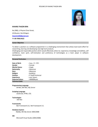 RESUME OF KHAING THAZIN MIN 
KHAING THAZIN MIN 
No (980), U Phyone Choe Street, 
(41)Quator, NorthDagon.                 
thazin211090@gmail.com 
Ph‐09‐799614622 
 
Career Objective 
 
To obtain a position as a software programmer in a challenging environment that utilizes team‐work effort for 
researching, learning and developing new high‐tech products.  
Challenging and responsible position which would effectively utilize my  experience, knowledge and abilities, self 
confidence,  team  spirit,  self‐motivation  and  proficiency  of  technologies  as  a  team  player  in  software 
development. 
 
Personal Particulars 
 
Date of Birth    : June, 15, 1991  
Gender     : Female 
Marital Status    : Single  
Nationality    : Myanmar 
Race          : Myanmar 
Religion    : Buddhist 
Position                : IT Staff/Technicial 
Experience                       : over 2years 
Expected Salary  : 400000kyats 
Technical Skills 
 
Programming Language     
           C#.Net, ASP.Net, SQL Server 
 
Scripting Language 
           JavaScript, HTML, CSS 
 
Technologies 
            ASP.Net 
 
Frameworks 
          .Net Framework 2.0, .Net Framework 3.5. 
 
Database System 
          MySQL, MS SQL Server 2005/2008 
 
IDE 
           Microsoft Visual Studio (2005/2008) 
 
 