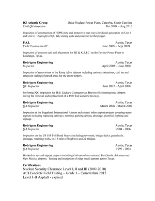 DZ Atlantic Group Duke Nuclear Power Plant, Catawba, South Carolina
Civil QA Inspector Oct 2009 – Aug 2010
Inspection of construction of HDPE pipe and protective man ways for diesel generators on Unit 1
and Unit 2. Oversight of QC lab, testing soils and concrete for the project.
P.S.I. Austin, Texas
Field Technician III June 2008 – Sept 2009
Inspection of concrete and soil placement for BE & K, LLC. on the Fayette Power Plant in
LaGrange, Texas.
Rodriguez Engineering Austin, Texas
Inspector April 2008 – June 2008
Inspection of renovations to the Rusty Allen Airport including taxiway extensions, coal tar and
emulsion sealing of paved areas for the entire airport.
Rodriguez Engineering Austin, Texas
QC Inspector June 2007 - April 2008
Performed QC inspection for H.B. Zachary Contractors at Brownsville international Airport
during the removal and replacement of a 4500 foot concrete taxiway.
Rodriguez Engineering Austin, Texas
QA Inspector March 2006 - March 2007
Inspection at the Sugarland International Airport and several other airport projects covering many
aspects including replacing taxiways, terminal parking aprons, drainage, electrical lighting and
signage.
Rodriguez Engineering Austin, Texas
QA Inspector 2004 - 2006
Inspection on the US 183 Toll Road Project including pavement, bridge decks, guard rails,
drainage, retaining walls, on 13 miles of highway and 22 bridges.
Rodriguez Engineering Austin, Texas
QA Inspector 1996 - 2004
Worked on several airport projects including Galveston International, Fort Smith, Arkansas and
New Mexico airports. Testing and inspection of other small airports across Texas.
Certifications:
Nuclear Security Clearance Level I, II and III (2009-2010)
ACI Concrete Field Testing – Grade 1 – Current thru 2015
Level 1-B Asphalt - expired
 