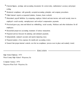 Checked figures, postings and accounting documents for correct entry, mathematical accuracy and proper
coding.
Monitored compliance with generally accepted accounting principles and company procedures.
Pulled internal reports as requested (salaries, bonuses, hours worked).
Determined payroll liabilities by comparing employee federal and state income and social security taxes to
employer's social security, unemployment and workers' compensation payments.
Processed gross pay, state and federal tax withholding, social security, Medicare and other deductions for all
employees.
Researched proper tax accounting treatment of various transactions.
Prepared cash tax forecasts for planning and estimated payments.
Independently analyzed accounts and reports impacting taxes.
Prepared analysis of tax expenses for month-end accounting review.
Ensured that proper internal controls over the tax compliance process were in place and routinely tested.
EDUCATION
High School Diploma: 1973
Ware County High School - Waycross, Ga
Computer Science: 1974
Waycross Ware Tech - Waycross, Ga
 