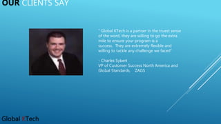 Global KTech
OUR CLIENTS SAY
“ Global KTech is a partner in the truest sense
of the word, they are willing to go the extra
mile to ensure your program is a
success. They are extremely flexible and
willing to tackle any challenge we faced”
- Charles Sybert
VP of Customer Success North America and
Global Standards, ZAGS
 