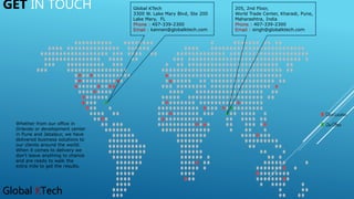 Global KTech
GET IN TOUCH Global KTech
3300 W. Lake Mary Blvd, Ste 200
Lake Mary, FL
Phone : 407-339-2300
Email : kannan@globalktech.com
205, 2nd Floor,
World Trade Center, Kharadi, Pune,
Maharashtra, India
Phone : 407-339-2300
Email : singh@globalktech.com
Whether from our office in
Orlando or development center
in Pune and Jabalpur, we have
delivered business solutions to
our clients around the world.
When it comes to delivery we
don't leave anything to chance
and are ready to walk the
extra mile to get the results.
 