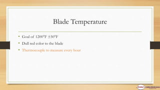 Blade Temperature
• Goal of 1200F ±50F
• Dull red color to the blade
• Thermocouple to measure every hour
 