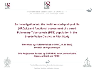 Fakulteit Geneeskunde en Gesondheidswetenskappe

Faculty of Medicine and Health Sciences
An investigation into the health related quality of life
(HRQoL) and functional assessment of a cured
Pulmonary Tuberculosis (PTB) population in the
Breede Valley District: A Pilot Study
Presented by: Kurt Daniels (B.Sc UWC, M.Sc Stell)
Division of Physiotherapy
This Project was Funded by SURMEPI, Non Communicable
Diseases Grant and FIRRH
 