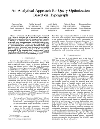 An Analytical Approach for Query Optimization
Based on Hypergraph
Sangeeta Sen
NIT, DURGAPUR
Email: sangeetaaec@
gmail.com
Anisha Agrawal
NIT, DURGAPUR
Email: anishaagrawal23@
gmail.com
Ankit Rathi
NIT DURGAPUR
Email: ankitrathi94@
it.nitdgp.ac.in
Animesh Dutta
NIT DURGAPUR
Email: animesh.dutta@
it.nitdgp.ac.in
Biswanath Dutta
ISI Bangalore
Email: bisu@drtc
.isibang.ac.in
Abstract—In Semantic web, Resource Description Framework
(RDF) plays an important role for storing the data. Growth of
RDF data throws a challenge for data management and evaluation
of SPARQL in optimized time. In this paper we propose a
hypergraph based data management system and SPARQL query
optimization technique. We use the concept of hypergraph which
is a generalization of the graph where the edges connect more
than two vertices. We propose some algorithms for storing RDF
data as hypergraph and make query on it. We compare the
performance of our algorithms with 3 other systems (Rdf-3x,
Apache-Jena and AllegroGraph) based on SP2
Bench a SPARQL
performance benchmark dataset and SPARQL queries.
I. INTRODUCTION
Resource Description Framework 1
(RDF) is a core data
model for storing information on the Semantic Web [2]. RDF
data is stored as triplets (subject or resource, predicate or
property and object or property value). Due to the development
of RDF data, optimized query processing of SPARQL2
queries
over RDF datasets has become an challenging issue. SPARQL
is a graph based query language. The main task of SPARQL is
to match the pattern, which consists of subject, predicate and
object, in the underlying RDF graph.
In this work, we propose a hypergraph [6], [16] based query
optimization and data management technique that needs less
computation time than the existing techniques discussed in
rdf-3x [1], AllegroGraph [13], Jena [14]. A hypergraph is a
generalization of the graph where the edges connect more
than two vertices and such edges are called hyper-edges.
To illustrate the novelty of our proposed work, we provide
an experimental study that contrast the performance of 4
systems (including ours) against SP2
Bench benchmark [9]
with different triples datasets and SPARQL queries. Following
are the main contributions of this paper:
• Hypergraph based database of RDF data: All sub-
jects and objects connected with a particular predicate
resides under a particular hyper-edge (predicate itself),
so searching of RDF triples become easy to execute.
• Query path based query Processing: To process
a query, ﬁrst the model will generates a query path
according to rearranged query predicates. According
to this path, query is processed in the hypergraph.
1www.w3.org/RDF/
2www.w3.org/2001/sw/wiki/SPARQL
Rest of the paper is organized as follows. In section II, current
state of the art is highlighted. Section III provides an overview
of the problem related to SPARQL query optimization and
section IV presents the system architecture. In section V we
describe the approach deﬁnition of the terms used throughout
the paper. In section VI, we discuss a method for solving the
problem of query optimization in RDF graph. In Section VII,
we discuss the results of the proposed method. Section VIII
concludes the work mentioning our future work.
II. STATE-OF-THE-ART
There has been a lot of research work in the ﬁeld of
RDF data storage and SPARQL query optimization. There
are many approaches for SPARQL query processing, GRIN
Index [12], PIG [11], and g-store [18] focuses on reducing the
search space of the graph traversing algorithm using graph
index. RG-Index [7] also uses graph index but focuses on
reducing the joins in relation based RDF store. The model
of the paper [8] represents an efﬁcient RDF query engine to
evaluate SPARQL query. This paper employs inverted index
structure for indexing the RDF triple. A tree shaped optimized
algorithm is developed that transforms a SPARQL query graph
into optimal query plan by effectively reducing the searching
space. In paper [15], the authors present TripleBit, a fast
and compact system for storing and accessing RDF data.
The compact design of TripleBit reduces both the size of
stored data and size of its indexes. They develop a query
processor which dynamically generates an optimal execution
ordering for join queries, leading to fast query execution and
effective reduction of intermediate result. System SQUIN, in
paper [4], implements a novel query execution approach. The
main idea is to integrate the traversal of data links into the
construction of result. The authors of paper [5] introduce
a scalable RDF data management system. They introduce
techniques for partitioning the data across nodes in a manner
that helps to accelerate query processing. Authors of the paper
[17] introduces Trinity. RDF, a distributed, memory based
graph engine for web scale data. The paper also introduces
a new cost model, novel cardinality estimation technique and
optimization algorithm for distributed query plan generation. A
new join ordering algorithm that performs a SPARQL tailored
query simpliﬁcation is introduced by paper [3]. The paper
also represents a novel RDF statistical synopsis that accurately
estimates cardinality targeting SPARQL queries. They provide
dynamic programming that decomposes the SPARQL graph
into disjoint star shaped sub-queries.978-1-4799-7961-5/15/$31.00 c 2015 IEEE
 