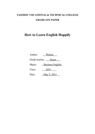TAIZHOU VOCATIONAL & TECHNICAL COLLEGE
GRADUATE PAPER
How to Learn English Happily
Author: Welion
Guide teacher: Jinjun
Major: Business English
Class: 1035
Date: May 2, 2013
 