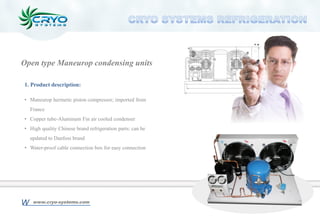 1. Product description:
• Maneurop hermetic piston compressor; imported from
France
• Copper tube-Aluminum Fin air cooled condenser
• High quality Chinese brand refrigeration parts; can be
updated to Danfoss brand
• Water-proof cable connection box for easy connection
Open type Maneurop condensing units
www.cryo-systems.comW
 