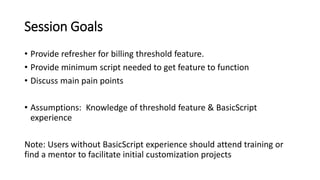 Session Goals
• Provide refresher for billing threshold feature.
• Provide minimum script needed to get feature to function
• Discuss main pain points
• Assumptions: Knowledge of threshold feature & BasicScript
experience
Note: Users without BasicScript experience should attend training or
find a mentor to facilitate initial customization projects
 