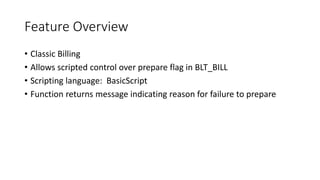 Feature Overview
• Classic Billing
• Allows scripted control over prepare flag in BLT_BILL
• Scripting language: BasicScript
• Function returns message indicating reason for failure to prepare
 