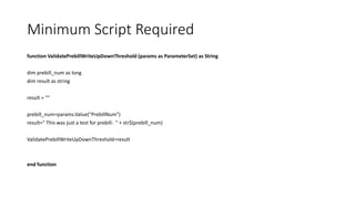 Minimum Script Required
function ValidatePrebillWriteUpDownThreshold (params as ParameterSet) as String
dim prebill_num as long
dim result as string
result = ""
prebill_num=params.Value("PrebillNum")
result=" This was just a test for prebill: " + str$(prebill_num)
ValidatePrebillWriteUpDownThreshold=result
end function
 