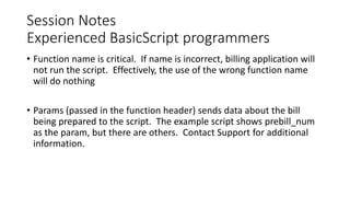 Session Notes
Experienced BasicScript programmers
• Function name is critical. If name is incorrect, billing application will
not run the script. Effectively, the use of the wrong function name
will do nothing
• Params (passed in the function header) sends data about the bill
being prepared to the script. The example script shows prebill_num
as the param, but there are others. Contact Support for additional
information.
 