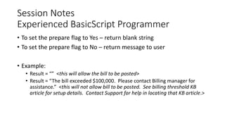 Session Notes
Experienced BasicScript Programmer
• To set the prepare flag to Yes – return blank string
• To set the prepare flag to No – return message to user
• Example:
• Result = “” <this will allow the bill to be posted>
• Result = “The bill exceeded $100,000. Please contact Billing manager for
assistance.” <this will not allow bill to be posted. See billing threshold KB
article for setup details. Contact Support for help in locating that KB article.>
 