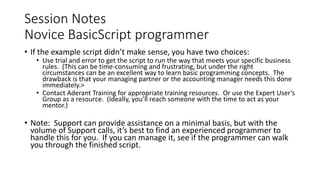 Session Notes
Novice BasicScript programmer
• If the example script didn’t make sense, you have two choices:
• Use trial and error to get the script to run the way that meets your specific business
rules. (This can be time-consuming and frustrating, but under the right
circumstances can be an excellent way to learn basic programming concepts. The
drawback is that your managing partner or the accounting manager needs this done
immediately.>
• Contact Aderant Training for appropriate training resources. Or use the Expert User’s
Group as a resource. (Ideally, you’ll reach someone with the time to act as your
mentor.)
• Note: Support can provide assistance on a minimal basis, but with the
volume of Support calls, it’s best to find an experienced programmer to
handle this for you. If you can manage it, see if the programmer can walk
you through the finished script.
 