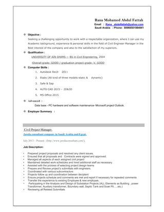 Rana Mohamed Abdul Fattah
Email : Rana _abdelfattah@yahoo.com
Saudi Arabia : Phone: 00966501984941
 Objective :
Seeking a challenging opportunity to work with a respectable organization, where I can use my
Academic background, experience & personal skills in the field of Civil Engineer Manager in the
Best interest of the company and also to the satisfaction of my superiors.
 Qualification :
UNIVERSITY OF AIN SHAMS — BS in Civil Engineering, 2004
(Overall grade: GOOD / graduation project grade: V. GOOD
 Computer Skills :
1. Autodesk Revit 2015
2. Etabs (All kind of three models-static & dynamic)
3. Safe & Sap
4. AUTO CAD 2015 - 2D&3D
5. MS Office 2015
 Advanced :
Data base - PC hardware and software maintenance- Microsoft project Outlook.
 Employer Summary :
Civil Project Manager.
Jawda consultant company in Saudi Arabia and Egypt.
July 2013 – Present : (http://www.jawdaconsultant.com/),
Job Description:
• Prepared project proposals and resolved any client issues.
• Ensured that all proposals and Contracts were signed and approved.
• Managed all aspects of each assigned civil project
• Maintained detailed work schedules and hired additional staff as necessary
• Assisted with the process of selecting project design teams
• Prepare and Review project’s submittals with engineers.
• Coordinated with various subcontractors
• Projects follow up and coordination between deciplent
• Ensure projects schedule and comments are met and report if necessary for repeated comments
• Transfer the experience to existing Employee & new employee.
• Participating in the Analysis and Design of Substation Projects (ALL Elements as Building , power
Transformer, Auxiliary transformer, Boundary wall, Septic Tank and Soak Pit…..etc.)
• Reviewing all Related Submittals
 