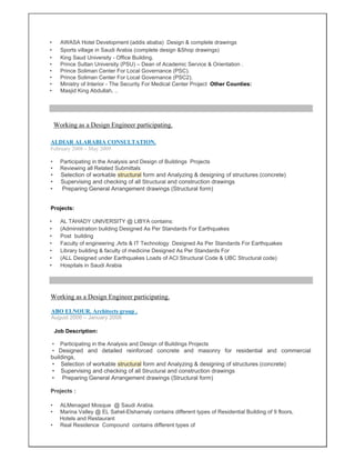 • AWASA Hotel Development (addis ababa) Design & complete drawings
• Sports village in Saudi Arabia (complete design &Shop drawings)
• King Saud University - Office Building.
• Prince Sultan University (PSU) – Dean of Academic Service & Orientation .
• Prince Soliman Center For Local Governance (PSC).
• Prince Soliman Center For Local Governance (PSC2).
• Ministry of Interior - The Security For Medical Center Project Other Counties:
• Masjid King Abdullah, ..
ALDIAR ALARABIA CONSULTATION.
February 2008 – May 2009
• Participating in the Analysis and Design of Buildings Projects
• Reviewing all Related Submittals
• Selection of workable structural form and Analyzing & designing of structures (concrete)
• Supervising and checking of all Structural and construction drawings
• Preparing General Arrangement drawings (Structural form)
Projects:
• AL TAHADY UNIVERSITY @ LIBYA contains:
• (Administration building Designed As Per Standards For Earthquakes
• Post building
• Faculty of engineering ,Arts & IT Technology Designed As Per Standards For Earthquakes
• Library building & faculty of medicine Designed As Per Standards For
• (ALL Designed under Earthquakes Loads of ACI Structural Code & UBC Structural code)
• Hospitals in Saudi Arabia
Working as a Design Engineer participating.
ABO ELNOUR. Architects group .
August 2006 – January 2008
Job Description:
• Participating in the Analysis and Design of Buildings Projects
• Designed and detailed reinforced concrete and masonry for residential and commercial
buildings,
• Selection of workable structural form and Analyzing & designing of structures (concrete)
• Supervising and checking of all Structural and construction drawings
• Preparing General Arrangement drawings (Structural form)
Projects :
• ALMenaged Mosque @ Saudi Arabia.
• Marina Valley @ EL Sahel-Elshamaly contains different types of Residential Building of 9 floors,
Hotels and Restaurant
• Real Residence Compound contains different types of
Working as a Design Engineer participating.
 