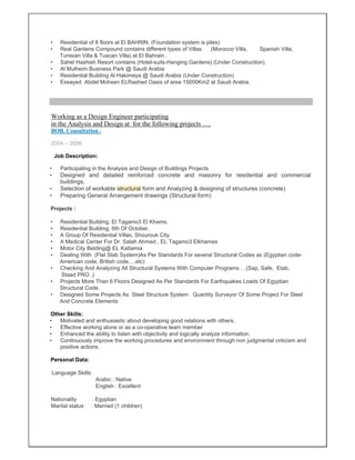 • Residential of 8 floors at El BAHRIN. (Foundation system is piles)
• Real Gardens Compound contains different types of Villas (Morocco Villa, Spanish Villa,
Tunisian Villa & Tuscan Villa) at El Bahrain .
• Sahel Hashish Resort contains (Hotel-suits-Hanging Gardens) (Under Construction).
• Al Mulheim Business Park @ Saudi Arabia
• Residential Building Al Hakimeya @ Saudi Arabia (Under Construction)
• Essayed Abdel Mohsen ELRashed Oasis of area 15000Km2 at Saudi Arabia.
Working as a Design Engineer participating
in the Analysis and Design at for the following projects ….
BOB. Consultation .
2004 – 2006
Job Description:
• Participating in the Analysis and Design of Buildings Projects
• Designed and detailed reinforced concrete and masonry for residential and commercial
buildings,
• Selection of workable structural form and Analyzing & designing of structures (concrete)
• Preparing General Arrangement drawings (Structural form)
Projects :
• Residential Building, El Tagamo3 El Khams.
• Residential Building, 6th Of October.
• A Group Of Residential Villas, Shourouk City.
• A Medical Center For Dr. Salah Ahmed , EL Tagamo3 Elkhames
• Motor City Belding@ EL Kattamia
• Dealing With (Flat Slab System)As Per Standards For several Structural Codes as (Egyptian code-
American code, British code….etc)
• Checking And Analyzing All Structural Systems With Computer Programs …(Sap, Safe, Etab,
Staad PRO .)
• Projects More Than 6 Floors Designed As Per Standards For Earthquakes Loads Of Egyptian
Structural Code.
• Designed Some Projects As Steel Structure System Quantity Surveyor Of Some Project For Steel
And Concrete Elements
Other Skills:
• Motivated and enthusiastic about developing good relations with others.
• Effective working alone or as a co-operative team member
• Enhanced the ability to listen with objectivity and logically analyze information.
• Continuously improve the working procedures and environment through non judgmental criticism and
positive actions.
Personal Data:
Language Skills:
Arabic : Native
English : Excellent
Nationality : Egyptian
Marital status : Married (1 children)
 