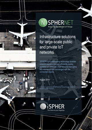 1
Infrastructure solutions
for large-scale public
and private IoT
networks
iSPHER’s groundbreaking technology enables
network operators to cost-efficiently deploy
scalable IoT networks while securely managing
any volume of data exchanged with the
connected objects.
August 2015
A document published by iSPHER and the Nicolas Bourbaki Center for
Research and Development.
The future at your fingertips.	
  
Powering the Internet of Things
 