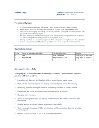 Vikram Singh E-mail : vikramsandhu@icloud.com
Mobile no. : 8527399910
Professional Synopsis–
 A result oriented professional with over 6 + years of work experience in Recruitments
 Experience in recruiting, driving talent acquisition, strategic sourcing and HR function.
 Well versed in managing, motivating, and leading teams for running HR process operations with
proven ability of achieving targets.
 Excellent interpersonal and communication skills with problem solving and analytical abilities.
 An enthusiastic performer with proven time management skills.
 Strong analytical and project management skills with particular emphasis on clear, detailed
Business Requirements and Functional Specifications as well as reports for management.
Organizational history:
S. No Name ofcompany/Location DesignationHeld Period
1.
2.
IBM
ACCENTURE
LEAD Recruiter
RecruitmentLEAD
Apr-2010 to Jul-2015
Sep-2015 to till Date
Accenture Services - India
Managing end to end contract recruitment for Accenture Operations and corporate
functions. My role involves:
 Interaction with Business Unit Heads & fulfilling various human capital needs.
 Work with the business to plans and develop succession plans across the company
 Developing recruiting strategies to ensure job openings are filled in a timely manner
 Planning for bulk hiring, recruitment drives and specialized recruitment
 Managing team members
 Review supplier performance and provide recommendation for contract extensions and
terminations
 Initiating various recruitment reports, analysis and dashboards
 Work closely with Business SPOC's to understand workforce needs and provide proactive
sourcing plans.
 Detailed study of positions as per Skills, business requirement.
 