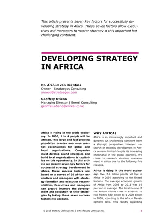 © 2015 ENREAL CONSULTING | STRATAEGOS CONSULTING 1
This article presents seven key factors for successfully de-
veloping strategy in Africa. These seven factors allow execu-
tives and managers to master strategy in this important but
challenging continent.
DEVELOPING STRATEGY
IN AFRICA
Dr. Arnoud van der Maas
Owner | Strataegos Consulting
arnoud@strataegos.com
Geoffrey Otieno
Managing Director | Enreal Consulting
geoffrey.otieno@enreal.co.ke
	
	
Africa is rising in the world econo-
my. In 2050, 1 in 4 people will be
African. This large and fast growing
population creates enormous mar-
ket opportunities for global and
local organizations. Companies
must develop sound strategies and
build local organizations to capital-
ize on this opportunity. In this arti-
cle we present seven key factors for
successful strategy development in
Africa. These success factors are
based on a survey of 20 African ex-
ecutives and managers with strate-
gy formation and execution respon-
sibilities. Executives and managers
can greatly improve the develop-
ment and execution of their strate-
gies by taking these seven success
factors into account.
WHY AFRICA?
Africa is an increasingly important and
dynamic but challenging continent from
a strategic perspective. However, re-
search on strategy development in Afri-
ca remains limited despite its increasing
importance in the global economy. We
chose to research strategic manage-
ment in Africa due to the following five
reasons.
Africa is rising in the world econo-
my. Over 2.4 billion people will live in
Africa in 2050 according to the United
Nations. The average economic growth
of Africa from 2005 to 2015 was 10
percent on average. The total income of
the African middle class is expected to
rise from $ 680 billion to $ 2000 billion
in 2030, according to the African Devel-
opment Bank. This rapidly expanding
 