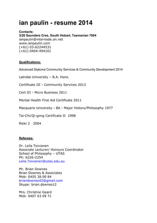 ian paulin - resume 2014 
Contacts: 
3/26 Saunders Cres, South Hobart, Tasmanian 7004 
ianpaulin@internode.on.net 
www.ianpaulin.com 
(+61) 03-62244531 
(+61) 0404-494101 
Qualifications: 
Advanced Diploma Community Services & Community Development 2014 
Latrobe University – B.A. Hons. 
Certificate III - Community Services 2013 
Cert III - Micro Business 2011 
Mental Health First Aid Certificate 2011 
Macquarie University - BA - Major History/Philosophy 1977 
Tai-Chi/Qi-gong Certificate II 1998 
Reiki 2 2004 
Referees: 
Dr. Leila Toivianen 
Associate Lecturer/ Honours Coordinator 
School of Philosophy – UTAS 
Ph: 6226-2254 
Leila.Toivianen@utas.edu.au 
Mr. Brian Downes 
Brian Downes & Associates 
Mob: 0455 38 00 84 
briandownes42@gmail.com 
Skype: brian.downes12 
Mrs. Christine Geard 
Mob: 0407 63 09 71 
 