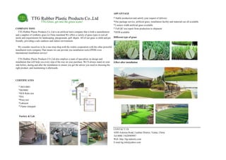 ADVANTAGE
TTG Rubber Plastic Products Co.,Ltd * Stable production and satisfy your request of delivery
TTG Grass, get into the green scene! *One package service, artificial grass, installation facility and materials are all available
*5 meters width artificial grass available
COMPANY INFO * Full QC test report from production to shipment
TTG Rubber Plastic Products Co.,Ltd is an artificial lawn company that is both a manufacturer
and a supplier of synthetic grass in China mainland.We offers a variety of grass types to suit all
needs and requirements for landscaping, playgrounds, golf, &pets. All of our grass is child and pet
friendly, providing a safe outdoors and indoor environment .
We consider ourselves to be a one-stop-shop,with the widest cooperation with the other powerful
installation tools company.That means we can provide you installation tools,EPDM even
international installation service!
TTG Rubber Plastic Products CO.,Ltd also employs a team of specialists on design and
installation that will help you every step of the way on your purchase. We’ll always stand on your
side before, during and after the installation to ensure you get the advice you need in choosing the
right product, and maintaining it afterwards.
*OEM available
Different type of grass
Effect after installation
CERTIFICATES
* ISO14001
*ISO9001
*SGS Rohs test
*ISA
*Pony test
*Labosort
* Flame retargant
Factory & Lab
CONTACT US
ADD:Aokema Road, Laishan District, Yantai, China
Tel:0086 15628989987
Web: http://ttg-industry.com
E-mail:ttg.info@yahoo.com
 