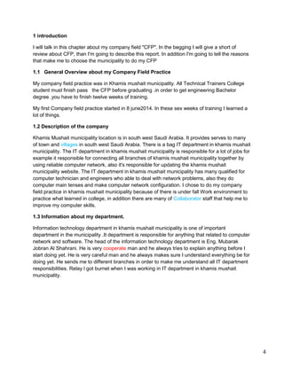 4
1 introduction
I will talk in this chapter about my company field "CFP". In the begging I will give a short of
review about CFP, than I'm going to describe this report. In addition I'm going to tell the reasons
that make me to choose the municipality to do my CFP
1.1 General Overview about my Company Field Practice
My company field practice was in Khamis mushait municipality. All Technical Trainers College
student must finish pass the CFP before graduating .in order to get engineering Bachelor
degree ,you have to finish twelve weeks of training.
My first Company field practice started in 8 june2014. In these sex weeks of training I learned a
lot of things.
1.2 Description of the company
Khamis Mushait municipality location is in south west Saudi Arabia. It provides serves to many
of town and villages in south west Saudi Arabia. There is a bag IT department in khamis mushait
municipality. The IT department in khamis mushait municipality is responsible for a lot of jobs for
example it responsible for connecting all branches of khamis mushait municipality together by
using reliable computer network, also it's responsible for updating the khamis mushait
municipality website. The IT department in khamis mushait municipality has many qualified for
computer technician and engineers who able to deal with network problems, also they do
computer main tenses and make computer network configuration. I chose to do my company
field practice in khamis mushait municipality because of there is under fall Work environment to
practice what learned in college, in addition there are many of Collaborator staff that help me to
improve my computer skills.
1.3 Information about my department.
Information technology department in khamis mushait municipality is one of important
department in the municipality .It department is responsible for anything that related to computer
network and software. The head of the information technology department is Eng. Mubarak
Jobran Al Shahrani. He is very cooperate man and he always tries to explain anything before I
start doing yet. He is very careful man and he always makes sure I understand everything be for
doing yet. He sends me to different branches in order to make me understand all IT department
responsibilities. Relay l got burnet when I was working in IT department in khamis mushait
municipality.
 