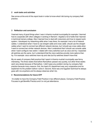 5
2 work tasks and activities
See annex at the end of this report book in order to know what I did during my company field
practice.
3 Reflection and conclusion
I learned many of good things when I was in khamis mushait municipality,for example: I learned
how to cooperate with other colleges in working in filament .I Applied a lot of skills that I learned
in technical trainers college. Also I learned how to deal with costumers and how to respect work
system. I developed my networking skills when I was there, for example I met a lot of network
cables. I understood when I have to use straight cable and cross cable .should use the straight
cables when I want to connect two different network devices, but I should use cross cable when
I want to connect two similar network devices. Also I understood that I should use console cable
when I want configure new switch. I dialed with many switches such as cisco and hp. I expected
all switches are the same, but I understand that the cisco switches provide more options than
hp. For example: cisco switches have vtp and vlan,but hp switches doesn't have that.
My six week of company field practice that I spent in khamis mushait municipality was fanny
interesting. The three weeks that before Ramadhan passed very quickly, but other three weeks
went very slowly because of Ramadhan. I didn't pass any problem during my company field
practice because many reasons: first, the head of it department was very cooperative and he
explained me the problem before I solve it. Second, there was one Egyptian technical he always
goes with me anywhere and he always observes what I do.
4 Recommendations for future CFP
It is better to have the Company Field Practice in two different places. Company Field Practice
Focuses to get Benefits Practice and it is not just attendance.
 