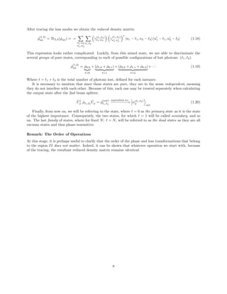 After tracing the loss modes we obtain the reduced density matrix:
ˆρ
(1,2)
int = Tr3,4(ˆρint) = =
n1,n2
n1,n2
1, 2
γ( 1, 2)
n1,n2
γ
( 1, 2)
n1,n2
∗
|n1 − 1, n2 − 2 n1 − 1, n2 − 2| (1.18)
This expression looks rather complicated. Luckily, from this mixed state, we are able to discriminate the
several groups of pure states, corresponding to each of possible conﬁgurations of lost photons: ( 1, 2).
ˆρ
(1,2)
int = ˆρ0,0
=0
+ (ˆρ1,0 + ˆρ0,1)
=1
+ (ˆρ2,0 + ˆρ1,1 + ˆρ0,2)
=2
+ · · · (1.19)
Where = 1 + 2 is the total number of photons lost, deﬁned for each instance.
It is necessary to mention that since these states are pure, they are in the sense independent, meaning
they do not interfere with each other. Because of this, each one may be treated separately when calculating
the output state after the 2nd beam splitter.
ˆU†
ϕ ˆρ 1, 2
ˆUϕ = ˆρ
(out)
1, 2
equivalent to:
−−−−−−−−→ ψ( 1, 2)
ϕ
out
(1.20)
Finally, from now on, we will be referring to the state, where = 0 as the primary state as it is the state
of the highest importance. Consequently, the two states, for which = 1 will be called secondary, and so
on. The last family of states, where for ﬁxed N; = N, will be referred to as the dead states as they are all
vacuum states and thus phase-insensitive.
Remark: The Order of Operations
At this stage, it is perhaps useful to clarify that the order of the phase and loss transformations that belong
to the region II does not matter. Indeed, it can be shown that whatever operation we start with, becuase
of the tracing, the resultant reduced density matrix remains identical.
8
 