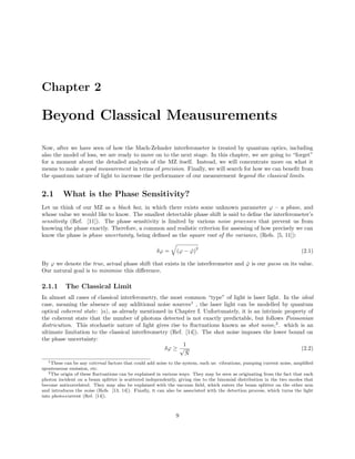 Chapter 2
Beyond Classical Meausurements
Now, after we have seen of how the Mach-Zehnder interferometer is treated by quantum optics, including
also the model of loss, we are ready to move on to the next stage. In this chapter, we are going to “forget”
for a moment about the detailed analysis of the MZ itself. Instead, we will concentrate more on what it
means to make a good measurement in terms of precision. Finally, we will search for how we can beneﬁt from
the quantum nature of light to increase the performance of our measurement beyond the classical limits.
2.1 What is the Phase Sensitivity?
Let us think of our MZ as a black box, in which there exists some unknown parameter ϕ – a phase, and
whose value we would like to know. The smallest detectable phase shift is said to deﬁne the interferometer’s
sensitivity (Ref. [11]). The phase sensitivity is limited by various noise processes that prevent us from
knowing the phase exactly. Therefore, a common and realistic criterion for assessing of how precisely we can
know the phase is phase uncertainty, being deﬁned as the square root of the variance, (Refs. [5, 11]):
δϕ = (ϕ − ˇϕ)
2
(2.1)
By ϕ we denote the true, actual phase shift that exists in the interferometer and ˇϕ is our guess on its value.
Our natural goal is to minimise this diﬀerence.
2.1.1 The Classical Limit
In almost all cases of classical interferometry, the most common “type” of light is laser light. In the ideal
case, meaning the absence of any additional noise sources1
, the laser light can be modelled by quantum
optical coherent state: |α , as already mentioned in Chapter I. Unfortunately, it is an intrinsic property of
the coherent state that the number of photons detected is not exactly predictable, but follows Poissonian
districution. This stochastic nature of light gives rise to ﬂuctuations known as shot noise,2
. which is an
ultimate limitation to the classical interferometry (Ref. [14]). The shot noise imposes the lower bound on
the phase uncertainty:
δϕ ≥
1
√
¯N
(2.2)
1These can be any external factors that could add noise to the system, such us: vibrations, pumping current noise, ampliﬁed
sponteneous emission, etc.
2The origin of these ﬂuctuations can be explained in various ways. They may be seen as originating from the fact that each
photon incident on a beam splitter is scattered independently, giving rise to the binomial distribution in the two modes that
become anticorrelated. They may also be explained with the vacuum ﬁeld, which enters the beam splitter on the other arm
and introduces the noise (Refs. [13, 14]). Finally, it can also be associated with the detection process, which turns the light
into photo-current (Ref. [14]).
9
 