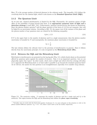 Here, ¯N is the average number of detected photons in the coherent mode. The inequality (2.2) deﬁnes the
sensitivity limit for the classical light, which is also known as the Standard Quantum Limit (SQL).
2.1.2 The Quantum Limit
As we just saw, classical interferometry is limited by the SQL. Fortunately, the quantum nature of light
oﬀers us the possibility of going beyond that limit, if an appropriate quantum state of light and a
detection strategy is used (Ref. [14]). Unfortunately, quantum interferometry also knows its limitations.
Since the photon number operator3
and the phase operator of the form of (1.5) do not commute, they will
be linked by an uncertainty relation. According to Ref. [5], the square root of the variance of the phase and
the photon number of any quantum state are related by the following unequality:
δϕδn ≥ 1/2 (2.3)
If N is the upper limit to the number of photons used in a single measurement, then the photon number
uncertainty is bounded by N and consequently, the minimum phase uncertainty is bounded by:
δϕ ≥
1
N
(2.4)
The last relation deﬁnes the ultimate limit to the precision of interferometry in general. Since it follows
directly from the uncertainty principle, it is also recognised as the Heisenberg Limit (HL).
2.1.3 Between the SQL and the Heisenberg Limit
Both limits to interferometry are presented on the log-log plot (Fig. 2.1), which clearly shows us the potential
oﬀered by quantum optics against the number of resource. Now, it is an important question: how we can
physically explore this region? In other words, which states of light and which detection strategy will allow
us to approach the Heisenberg limit or at least make it possible to go beyond the standard quantum limit?
As we will see, the answer for this question is not straightforward, especially if we consider lossy schemes.
Figure 2.1: The sensitivity scaling. N represents the number of photons used for a single trial and δϕ is the
sensitivity. The region between the SQL and the Heisenberg limit deﬁnes the phase super-sensitivity.
3Actually, since we work with the ﬁxed total number of photons N, it is more adequate in this situation to refer to the
photon number-diﬀerence operator: ˆnab = ˆa†ˆa − ˆb†ˆb, where a and b refer to the two modes, respectively.
10
 