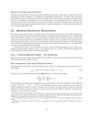Remark on the Phase Super-Resolution
The phase super-sensitivity is often associated with another phenomenon: phase super-resolution. Since both
phenomena are often coexisting, it is important to distinguish between them. The phase super-sensitivity
is essentially a quantum phenomenon, which is related to the improvement in precision of measurements
(Fig. 2.1), if appropriate quantum states are used. Sometimes, it is accompanied with the so-called super-
resolution that is referred to as N-fold increment to the variation of interference fringes with ϕ (Ref. [2]). On
the other hand, phase super-resolution is not entirely a quantum property, as it has been alse demonstrated
for the coherent light (Ref. [12]).
2.2 Quantum Interference Measurement
In a classical measurement, what we basically detect is the output power in one or both of the interferometer
arms4
that brings us the information about the phase. In quantum measurements, however, we rather deal
with speciﬁc random outcomes or events and therefore we need statistical tools to be able to analyse the
output. In most general terms, the problem of current analysis can be recognised as the inference of an
unknown parameter (phase), based on the statistical data. This is the primary task for so-called Estimation
Theory. However, depending on the particular statistical representation of the problem, we can adapt either
the classical or quantum Estimation Theory.
In the next few sections, we shall brieﬂy present the essence of both approaches in terms of their con-
straints and applicability. Based on that, we are going to agree on a common criterion for assessment for
the performance of the quantum states and optimisation.
2.2.1 Understanding the Output – The Estimation
First, let us now have a look at how to make the best possible accurate guess on the phase in the framework
of the classical statistics (Refs. [15, 16]).
Basic Assumptions of the Classical Estimation Theory
We assume that we deal with a set of mutually exclusive events Xi, belonging to the space of all events X.
This implies:
∀
Xi,j ∈X
p(Xi ∪ Xj) = p(Xi) + p(Xj) ⇐⇒ i = j (2.5)
where p(·) is the probability density function (pdf) deﬁned for every event and thus:
p
i∈X
Xi =
i∈X
p (Xi) = 1 (2.6)
After perfoming M independent measurements (also called trials), we collect the data D, to be the following
set: D = {X
(1)
i , X
(2)
i , · · · , X
(m)
i , · · · , X
(M)
i }. The pdf deﬁned for every event is conditioned on some unknown
(scalar5
) parameter p(Xi|θ); θ ∈ P ⊆ R and our aim is to infer its correct value. In order to make the
inference, we deﬁne an estimator6 ˇθ to be a decision rule, such that ˇθ = ˇθ(D, θ). Naturally, we demand our
estimator to be as accurate as possible.
4Of course, there exist several ways to do it. We can, for instance, detect the light emerging from one arm. We may also
detect power at both arms and then look at the diﬀerence, which “cleans” the signal from the background (classical) noise.
Nevertheless, the quantum (shot) noise will still remain the limitation in any case.
5In a most general case it is possible to have a vector of parameters. However, in this work, considering only one parameter
suﬃces.
6Estimators are ususally denoted as ˆθ. However, to distinguish them from quantum mechanical operators, they will be
denoted as ˇθ.
11
 
