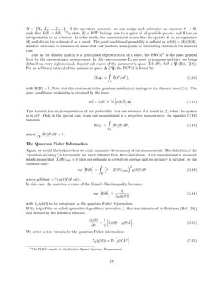 X = {X1, X2, ..., Xi, ...}. If the operators commute, we can assign each estimator an operator ˇθ → ˆΘ,
such that ˆΘ|ˇθ = ˇθ|ˇθ . The state |ˇθ ∈ H(P)
belongs now to a space of all possible guesses and ˇθ has an
interpretation of an estimate. In other words, the measurement means that we operate ˆΘ on an eigenstate
|ˇθ and obtain the estimate ˇθ as a result. The joint conditional probability is deﬁned as p(ˇθ|θ) = ˇθ|ˆρ(θ)|ˇθ ,
which is then used to minimise an associated cost function, analogically to minimising the rms in the classical
case.
Just as the density matrix is a generalised representation of a state, the POVM8
is the most general
form for the representing a measurement. In this case operators ˆΠi not need to commute and they are being
deﬁned on every inﬁnitesimal, disjoint sub-region of the parameter’s space ˆΠ(ˇθ; dˇθ); ˇθdˇθ ∈ P (Ref. [18]).
For an arbitrary interval of the parameter space ∆ ⊆ P, the POVM is found by:
ˆΠ(∆) =
∆
ˆΠ(ˇθ ; dˇθ ), (2.10)
with ˆΠ(P) = ˆ1. Note that this statement is the quantum mechanical analogy to the classical case (2.6). The
joint conditional probability is obtained by the trace:
p(ˇθ ∈ ∆|θ) = Tr ˆρ(θ)ˆΠ(∆) . (2.11)
This formula has an interprestation of the probability that our estimate ˇθ is found in ∆, when the system
is in ˆρ(θ). Only in the special case, when our measurement is a projective measurement, the operator (2.19)
becomes:
ˆΠ(∆) =
∆
|ˇθ ˇθ |dˇθ , (2.12)
where P
|ˇθ ˇθ |dˇθ = ˆ1.
The Quantum Fisher Information
Again, we would like to know how we could maximise the accuracy of our measurement. The deﬁnition of the
“quantum accuracy” is fortunately not much diﬀerent from the classical one. If the measurement is unbiased,
which means that ˆΠ(ˇθ) ˆρ(θ) = θ then our estimate is correct on average and its accuracy is dictated by the
variance only:
var ˆΠ(ˇθ) =
P
ˇθ − ˆΠ(ˇθ) ˆρ(θ)
2
p(ˇθ|θ)dˇθ (2.13)
where p(ˇθ|θ)dˇθ = Tr[ˆρ(θ)ˆΠ(ˇθ; dˇθ)].
In this case, the quantum version of the Cram´er-Rao inequality becomes:
var ˆΠ(ˇθ) ≥
1
IQ(ˆρ(θ))
(2.14)
with IQ(ˆρ(θ)) to be recognised as the quantum Fisher Information.
With help of the so-called symmetric logarithmic derivative ˆL, that was introduced by Helstrom (Ref. [18])
and deﬁned by the following relation:
∂ˆρ(θ)
∂θ
=
1
2
ˆLˆρ(θ) − ˆρ(θ)ˆL . (2.15)
We arrive at the formula for the quantum Fisher information:
IQ(ˆρ(θ)) = Tr ˆρ(θ)ˆL2
. (2.16)
8The POVM stands for the Positive-Valued Operator Measurement.
13
 
