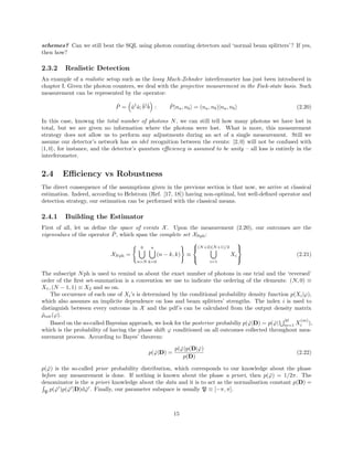 schemes? Can we still beat the SQL using photon counting detectors and ‘normal beam splitters’? If yes,
then how?
2.3.2 Realistic Detection
An example of a realistic setup such as the lossy Mach-Zehnder interferometer has just been introduced in
chapter I. Given the photon counters, we deal with the projective measurement in the Fock-state basis. Such
measurement can be represented by the operator:
ˆP = ˆa†
ˆa;ˆb†ˆb : ˆP|na, nb = (na, nb)|na, nb (2.20)
In this case, knowng the total number of photons N, we can still tell how many photons we have lost in
total, but we are given no information where the photons were lost. What is more, this measurement
strategy does not allow us to perform any adjustments during an act of a single measurement. Still we
assume our detector’s network has an idel recognition between the events: |2, 0 will not be confused with
|1, 0 , for instance, and the detector’s quantum eﬃciency is assumed to be unity – all loss is entirely in the
interferometer.
2.4 Eﬃciency vs Robustness
The direct consequence of the assumptions given in the previous section is that now, we arrive at classical
estimation. Indeed, according to Helstrom (Ref. [17, 18]) having non-optimal, but well-deﬁned operator and
detection strategy, our estimation can be performed with the classical means.
2.4.1 Building the Estimator
First of all, let us deﬁne the space of events X. Upon the measurement (2.20), our outcomes are the
eigenvalues of the operator ˆP, which span the complete set XNph:
XNph =
0
n=N
n
k=0
(n − k, k) ≡



(N+2)(N+1)/2
i=1
Xi



(2.21)
The subscript Nph is used to remind us about the exact number of photons in one trial and the ‘reversed’
order of the ﬁrst set-summation is a convention we use to indicate the ordering of the elements: (N, 0) ≡
X1, (N − 1, 1) ≡ X2 and so on.
The occurence of each one of Xi’s is determined by the conditional probability density function p(Xi|ϕ),
which also assumes an implicite dependence on loss and beam splitters’ strengths. The index i is used to
distinguish between every outcome in X and the pdf’s can be calculated from the output density matrix
ˆρout(ϕ).
Based on the so-called Bayesian approach, we look for the posterior probabiliy p( ˇϕ|D) = p( ˇϕ|
M
m=1 X
(m)
i ),
which is the probability of having the phase shift ϕ conditioned on all outcomes collected throughout mea-
surement process. According to Bayes’ theorem:
p( ˇϕ|D) =
p( ˇϕ)p(D| ˇϕ)
p(D)
(2.22)
p( ˇϕ) is the so-called prior probability distribution, which corresponds to our knowledge about the phase
before any measurement is done. If nothing is known about the phase a priori, then p( ˇϕ) = 1/2π. The
denominator is the a priori knowledge about the data and it is to act as the normalisation constant p(D) =
P
p( ˇϕ )p( ˇϕ |D)d ˇϕ . Finally, our parameter subspace is usually P ≡ [−π, π].
15
 