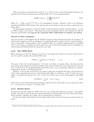 When the number of measuremets is large M 1, then by virtue of the Central Limit Theorem, the
equation (2.22) becomes Gaussian and according to Ref. [2], it can be approximated by:
p( ˇϕ|D) ≈ p( ˇϕ|ϕ) =
1
N
i∈X
p(i| ˇϕ)Mp(i|ϕ)
(2.23)
Where N = P i∈X p(i| ˇϕ )Mp(i|ϕ)
d ˇϕ is the normalisation constant. Equation (2.23) is the Maximum
Likelihood Estimatior (MLE). Indeed, this function tells us how likely it is that our guess ˇϕ matches the true
phase shift ϕ.
By analysing the derivatives, it is proven in Ref. [2] that this function attains maximum when ˇϕ = ϕ and
its width is equal to the variance. This means that in the asymphotic limit we have obtained the eﬃcient
estimator and therefore, we may use the (classical) Fisher information to optimise our system.
Remark on Phase Ambiguities
Last, but not least, it may happen that the likelihood function (2.23) possesses more than one maximum. If
such situation happens, we face an ambiguity in recognising the phase, which is similar to super-resolution.
This is, fortunately, a minor problem, since according to Ref. [5], a possible implementation of a feedback
loop9
to the system or changing the input states from trial to trial will naturally solve the ambiguity, by
concentrating the likelihood function around the true value.
2.4.2 The N00N State
Before moving on to the next chapter to see how we can optimise the system, let us have a closer look at
one, very speciﬁc example: the so-called N00N state:
|N00N =
1
√
2
|N, 0 + eiχ
|0, N ; χ ∈ R (2.24)
The name of this state is self-explanatory. If we look at its form, we quickly realise, why this state has
been typed a good candidate for quantum interferometry. Indeed, if this state is the interferometer’s internal
state, it will ‘pick-up’ the maximum possible phase shift (see eq. (1.5)), in principle, allowing us to perform
measurements exactly at the Heisenberg limit.
However, as soon as there exists loss in our system, loosing only one photon will cause a total decoherence
of the system, degrading the state to a mixtrue that will exhibit no interference at all. To show this, let us
deﬁne a one-photon loss operator ˆPη = [|N − 1 N| ⊗ ˆ1] ⊗ [|1 0| ⊗ ˆ1]loss and see what happens to the N00N
state:
ˆPη|N00N =
1
√
2
|N − 1, 0 ⊗ |1, 0 loss (2.25)
Under trace, we will discard the phase-information together with the loss-modes |1, 0 loss and our new state
|N − 1, 0 will have no “partner” to interfere with.
2.4.3 Robust States
We have just seen how fragile the N00N states are, even though their sensitivity to phase, is the highest
possible. In practice losses will always occur and depending on each partiular case, there will be other states,
whose sensitivity, although not as high, will be compensated by robustness.
In the next chapter will shall see in more detail, which states are best for each case and how they are
found.
9Such (electronic) feedback would possible re-adjust the auxiliary phase shift Φ placed at the second arm, after each trial.
16
 