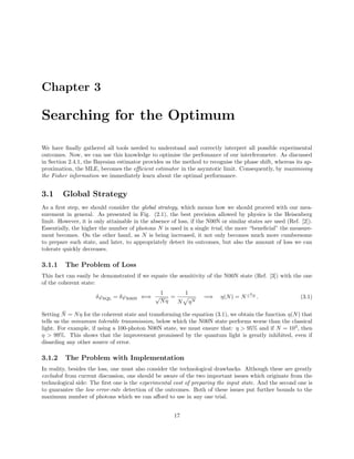 Chapter 3
Searching for the Optimum
We have ﬁnally gathered all tools needed to understand and correctly interpret all possible experimental
outcomes. Now, we can use this knowledge to optimise the perfomance of our interferometer. As discussed
in Section 2.4.1, the Bayesian estimator provides us the method to recognise the phase shift, whereas its ap-
proximation, the MLE, becomes the eﬃcient estimator in the asymtotic limit. Consequently, by maximising
the Fisher information we immediately learn about the optimal performance.
3.1 Global Strategy
As a ﬁrst step, we should consider the global strategy, which means how we should proceed with our mea-
surement in general. As presented in Fig. (2.1), the best precision allowed by physics is the Heisenberg
limit. However, it is only attainable in the absence of loss, if the N00N or similar states are used (Ref. [2]).
Essentially, the higher the number of photons N is used in a single trial, the more “beneﬁcial” the measure-
ment becomes. On the other hand, as N is being increased, it not only becomes much more cumbersome
to prepare such state, and later, to appropriately detect its outcomes, but also the amount of loss we can
tolerate quickly decreases.
3.1.1 The Problem of Loss
This fact can easily be demonstrated if we equate the sensitivity of the N00N state (Ref. [3]) with the one
of the coherent state:
δϕSQL = δϕN00N ⇐⇒
1
√
Nη
=
1
N ηN
=⇒ η(N) = N
1
1−N . (3.1)
Setting ¯N = Nη for the coherent state and transforming the equation (3.1), we obtain the function η(N) that
tells us the minumum tolerable transmission, below which the N00N state performs worse than the classical
light. For example, if using a 100-photon N00N state, we must ensure that: η > 95% and if N = 103
, then
η > 99%. This shows that the improvement promissed by the quantum light is greatly inhibited, even if
disarding any other source of error.
3.1.2 The Problem with Implementation
In reality, besides the loss, one must also consider the technological drawbacks. Although these are greatly
excluded from current discussion, one should be aware of the two important issues which originate from the
technological side: The ﬁrst one is the experimental cost of preparing the input state. And the second one is
to guarantee the low error-rate detection of the outcomes. Both of these issues put further bounds to the
maximum number of photons which we can aﬀord to use in any one trial.
17
 