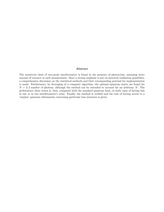 Abstract
The sensitivity limit of two-mode interferometry is found in the presence of photon-loss, assuming strict
amonut of resource in each measurement. Since a strong emphasis is put on practical realisation possibility,
a comprehensive discussion on the statistical methods and their corresponding potenial for implementation
is made. Furthermore, by deveoping of a computer algorithm, the optimal qunatum states are found for
N = 2, 3 number of photons, although the method can be extended to account for an arbitrary N. The
performence these states is, then, compared with the standard quantum limit, in both cases of having loss
in one or in two interferometer’s arms. Finally, the method is veriﬁed and the case of having access to a
‘surplus’ qunatum information concerning particular loss instances is given.
 