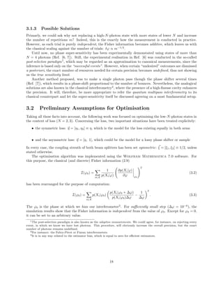 3.1.3 Possible Solutions
Primarly, we could ask why not replacing a high-N-photon state with more states of lower N and increase
the number of repetitions m? Indeed, this is the exactly how the measurement is conducted in practice.
However, as each trial is purely independent, the Fisher information becomes additive, which leaves us with
the classical scaling against the number of trials: δϕ ∝ m−1/2
.
Until now, no phase super-sensitivity has been experimentally demonstated using states of more than
N = 4 photons (Ref. [6, 7]). Still, the experimental realisation in Ref. [6] was conducted in the so-called
post-selecton paradigm1
, which may be regarded as an approximation to canonical measurements, since the
inference is based only on the “successful events”. However, when certain “undesired” outcomes are dismissed
a posteriori, the exact number of resources needed for certain precision becomes undeﬁned, thus not showing
us the true sensitivity limit.
Another method proposed, was to make a single photon pass though the phase shifter several times
(Ref. [7]), which results in a phase-shift proportional to the number of bounces. Nevertheless, the analogical
solutions are also known in the classical interferometry2
, where the presence of a high-ﬁnesse cavity enhances
the precision. It will, therefore, be more appropriate to refer the quantum multipass interferometry to its
classical counterpart and let the super-sensitivity itself be discussed agreeing on a most fundamental setup.
3.2 Preliminary Assumptions for Optimisation
Taking all these facts into account, the following work was focused on optimising the low-N-photon states in
the context of loss (N = 2, 3). Concerning the loss, two important situations have been treated explicitely:
• the symmetric loss: η = [η1, η2] ≡ η, which is the model for the loss existing equally in both arms
• and the asymmetric loss: η = [η, 1], which could be the model for a lossy phase shifter or sample
In every case, the coupling strenth of both beam splitters has been set symmetric: ξ = [ξ1, ξ2] ≡ 1/2, unless
stated otherwise.
The optimisation algorithm was implemented using the Wolfram Mathematica 7.0 software. For
this purpose, the classical (and discrete) Fisher information (2.9)
I(ϕ0) =
i∈X
1
p(Xi|ϕ)
∂p(Xi|ϕ)
∂ϕ ϕ0
2
(3.2)
has been rearranged for the purpose of computation:
I(ϕ0) =
i∈X
p(Xi|ϕ0)
p(Xi|ϕ0 + ∆ϕ)
p(Xi|ϕ0)∆ϕ
−
1
∆ϕ
2
. (3.3)
The ϕ0 is the phase at which we bias our interferometer3
. For suﬃciently small step (∆ϕ = 10−6
), the
simulation results show that the Fisher information is independent from the value of ϕ0. Except for ϕ0 = 0,
it can be set to an arbitrary value.
1The post-selection paradigm is also known as the adaptive measurements. We could agree, for instance, on rejecting every
event, in which we know we have lost photons. This procedure, will obviously increase the overall precision, but the exact
number of photons remains undeﬁned.
2For instance: the Fabry-P´erot or Fizeau interferometers.
3It is in any way related to the estimator bias, which is equal to zero for eﬃcient estimators.
18
 