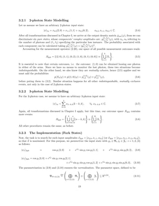 3.2.1 2-photon State Modelling
Let us assume we have an arbitrary 2-photon input state:
|ψ in = x2,0|2, 0 + x1,1|1, 1 + x0,2|0, 2 , x0,2, x1,1, x0,2 ∈ C. (3.4)
After all transformations discussed in Chapter I, we arrive at the output density matrix ˆρout(ϕ), from we can
discriminate six pure states, whose components’ complex amplitudes are: y
( 1, 2)
na,nb (ϕ), with na, nb referring to
the number of photons and ( 1, 2) specifying the particular loss instance. The probability associated with
each component can be calculated taking p
( 1, 2)
na,nb (ϕ) = |y
( 1, 2)
na,nb (ϕ)|2
.
Accounting for the measurement operator (2.20), our space of all possible measurement outcomes reads:
X2ph = {(2, 0), (1, 1), (0, 2); (1, 0), (0, 1); (0, 0)} ≡
6
i=1
Xi . (3.5)
It is essential to note that certain outcomes, i.e. the outcome: (1, 0) can be obtained loosing one photon
in either of the arms. Since we have no means to monitor the lost photon, these two situations become
indistinguishable. On the other hand, we also know they are mutually exlusive, hence (2.5) applies and we
must add the probabilities
p(X4|ϕ) ≡ p((1, 0)|ϕ) = p
(1,0)
1,0 (ϕ) + p
(0,1)
1,0 (ϕ), (3.6)
before puting them to (3.2). Similar situation happens for all other indistinguishable, mutually exclusive
events, not only in the case of 2-photon states.
3.2.2 3-photon State Modelling
For the 3-photon case, we assume to have an arbitrary 3-photon input state:
|ψ in =
3
k=0
x3−k,k|3 − k, k , ∀k x3−k,k ∈ C. (3.7)
Again, all transformations discussed in Chapter I apply, but this time, our outcome space X3ph contains
more events:
X3ph =
0
n=3
n
k=0
(n − k, k) ≡
10
i=1
Xi . (3.8)
All other procedures remain the same, as before.
3.2.3 The Implementation (Fock States)
Now, the task is to search for such input amplitudes x2ph = [x2,0, x1,1, x0,2] (or x3ph = [x3,0, x2,1, x1,2, x0,3]),
so that I is maximised. For this purpose, we parametrise the input state with i, ∈ Ri, ζi ∈ Zi; i = 1, 2, (3)
as follows:
|ψI 2ph = cos 1|2, 0 + eiζ1
sin 1 cos 2|1, 1 + eiζ2
sin 1 sin 2|0, 2 , (3.9)
|ψI 3ph = cos 1|3, 0 + eiζ1
sin 1 cos 2|2, 1
+ eiζ2
sin 1 sin 2 cos 3|1, 2 + eiζ3
sin 1 sin 2 sin 3|0, 3 . (3.10)
The parametrisation in (3.9) and (3.10) ensures the normalisation. The parameter space, deﬁned to be
BN=2,(3)
def
=


i=1,2,(3)
Ri

 ⊕


i=1,2,(3)
Zi

 ⊆ R4,(6)
, (3.11)
19
 