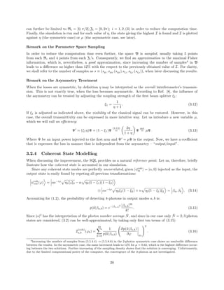 can further be limited to Ri = [0, π/2]; Zi = [0, 2π); i = 1, 2, (3) in order to reduce the computation time.
Finally, the simulation is run and for each value of η, the state giving the highest I is found and I is plotted
against η (the symmetric case) or µ (the asymmetric case, see later).
Remark on the Parameter Space Sampling
In order to reduce the computation time even further, the space B is sampled, usually taking 5 points
from each Ri and 4 points from each Zi’s. Consequently, we ﬁnd an approximation to the maximal Fisher
information, which is, nevertheless, a good approximation, since increasing the number of samples4
in B
leads to a diﬀerence no higher than 12% with the respect to the previously obtained value of I. For clarity,
we shall refer to the number of samples as s ≡ (s 1
.s 2
.(s 3
).sζ1
.sζ2
.(sζ3
)), when later discussing the results.
Remark on the Asymmetry Treatment
When the losses are symmetric, by deﬁnition η may be interpreted as the overall interferometer’s transmis-
sion. This is not exactly true, when the loss becomes asymmetric. According to Ref. [8], the inﬂuence of
the asymmetry can be treated by adjusting the coupling strength of the ﬁrst beam splitter ξ1:
ξ1 =
1
η + 1
. (3.12)
If ξ1 is adjusted as indicated above, the visibility of the classical signal can be restored. However, in this
case, the overall transmittivity can be expressed in more intuitive way. Let us introduce a new variable µ,
which we will call an eﬃciency:
Ψ = (ξ1η)Ψ + (1 − ξ1)Ψ
(3.12)
=
2η
1 + η
Ψ
def.
= µΨ. (3.13)
Where Ψ be an input power injected to the ﬁrst arm and Ψ = µΨ is the output. Now, we have a coeﬃcient
that is expresses the loss in manner that is independent from the asymmetry – “output/input”.
3.2.4 Coherent State Modelling
When discussing the improvement, the SQL provides us a natural reference point. Let us, therefore, brieﬂy
ilustrate how the coherent state is accounted in our simulation.
Since any coherent state modes are perfectly uncorrelated, given |ψcoh
in = |α, 0 injected as the input, the
output state is easily found by repeting all previous transformations:
ψcoh
out (ϕ) = αe−iϕ
η1ξ1ξ2 − α η2(1 − ξ1)(1 − ξ2)
⊗ αe−iϕ
η2ξ1(1 − ξ2) + α η2(1 − ξ1)ξ2 = βa, βb . (3.14)
Accounting for (1.2), the probability of detecting k-photons in output modes a, b is:
p(k|βa,b) = e−|βa,b|2 |βa,b|2k
k!
. (3.15)
Since |α|2
has the interpretation of the photon number average ¯N, and since in our case only ¯N = 2, 3 photon
states are considered, (3.2) can be well-approximated, by taking only ﬁrst ten terms of (3.15)
I
(coh)
a,b (ϕ0) =
10
k=0
1
p(k|βa,b)
∂p(k|βa,b)
∂ϕ ϕ0
2
. (3.16)
4Increasing the number of samples from (5.5.4.4) → (5.5.8.8) in the 2-photon symmetric case shows no resolvable diﬀerence
between the results. In the asymmetric case, the same increment leads to 12% for µ = 0.62, which is the highest diﬀerence occur-
ing between the two solutions. Further increasing of the sampling density shows that the solution is converging. Unfortunately,
due to the limited computational power of the computer, the convergence of the 3-photon as not investigated.
20
 