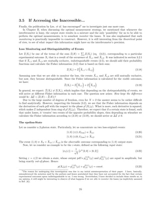3.5 If Accessing the Inaccessible...
Finally, the publication by Lee, et al. has encouraged7
me to investigate just one more case.
In Chapter II, when discussing the optimal measurement strategy, we mentioned that whenever the
interferometer is lossy, the output state results in a mixture and the only ‘possibility’ for us to be able to
perform the optimal measurements, is to somehow monitor the losses. It was also emphasised that such
monitoring is practically impossible to construct. However, it is still interesting from the theoretical point
of view, to see of what impact this information might have on the interferometer’s precision.
Loss Monitoring and Distinguishability of Events
Let I(Xi) be one of the terms of the sum I(X) = i I(Xi) (eq. (3.2)), corresponding to a particular
experimental outcome Xi that is a result of the occurence of ˜Xi,1 and ˜Xi,2. It was indicated in section 3.2.1
that if ˜Xi,1 and ˜Xi,2 are mutually exclusive, indistinguishable events (2.5), we should add their probability
functions and calculate the Fisher information (3.2) that is based on their sum:
I(Xi) = I ˜Xi,1 ∪ ˜Xi,2 (3.18)
Assuming now that we are able to monitor the loss, the events ˜Xi,1 and ˜Xi,2 are still mutually exclusive,
but now, they become distinguishable. Since the Fisher information is calculated for the visible outcomes,
we have:
˜I(Xi) = I ˜Xi,1 + I ˜Xi,2 (3.19)
In general, we expect: ˜I(Xi) = I(Xi), which implies that depending on the distinguishability of events, we
will arrive at diﬀerent Fisher information in each case. The question now arises: How large the diﬀerence
would be: ∆I = |I(X) − ˜I(X)|?
Due to the large number of degrees of freedom, even for N = 2 the answer seems to be rather diﬃcult
to ﬁnd analytically. However, inspecting the formula (3.2), we see that the Fisher information depends on
the derivatives of each pdf with the respect to the phase p (Xi|ϕ). What is more, each derivative is squared,
which makes I independent from sing of p (Xi|ϕ). Therefore, we expect that if a certain state is found, such
that under losses, it ‘creates’ two events of the opposite probability slopes, then depending on wheather we
calculate the Fisher information according to (3.18) or (3.19), we should arrive at ∆I = 0.
The epsilon-State
Let us consider a 2-photon state. Particularly, let us concentrate on two loss-origined events:
|1, 0 (⊗|1, 0 loss) ≡ ˜X4,1 (3.20)
|1, 0 (⊗|0, 1 loss) ≡ ˜X4,2 (3.21)
The event (1, 0) ≡ X4 = ˜X4,1 ∪ ˜X4,2 is the observable outcome corresponding to |1, 0 output state.
Now, let us consider an example to be the ε-state, deﬁned as the following input state:
|ψI(ε) =
1
√
2
eiε
|2, 0 + |0, 2 (3.22)
Setting ε = π/2 we obtain a state, whose output pdf’s p
(1,0)
1,0 (ϕ) and p
(0,1)
1,0 (ϕ) are equal in amplitude, but
being exactly out-of-phase. Hence:
p(X4|ϕ) = p
(1,0)
1,0 (ϕ) + p
(0,1)
1,0 (ϕ) = const. (3.23)
7The reason for undergoing this investigation was due to my initial misinterpretation of their paper. I have, basically,
misunderstood the notation used by the authors and hence postulated that they have not accounted for the fact that certain
experimental outcomes apear indistinguishable to us. I was wrong. Nevertheless, I have decided to include these results as, in
my opinion, it still might be interesting to observe of what happens if we are able to monitor the losses (as implicitely assumed
in Ref. [8]).
24
 