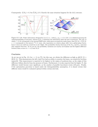 Consequently: I(X4) = 0, but ˜I(X4) = 0. Exactly the same situation happens for the (0,1) outcome.
Figure 3.5: Left: Fisher information obtained for |ψI (ε) vs. ε with ξ1,2, η1,2 = 1/2. I(X, ε) is calulated assuming the
indistinguishability of outcomes, whereas ˜I(X, ε) represents the information when the loss is monitored. The case, in
which ε = 0, 2π corresponds to the internal N00N state, which gives no sensitivity under losses, thus I(X, 0) = ˜I(X, 0).
ε = π corresponds to the interal eiπ
|1, 1 state, who experiences no relative phase shift, but a global phase factor,
hence it does not yield any sensitivity at all. Right: The probability density functions of the ˜X4,1 and ˜X4,2 outcomes
that originate from loss. As we can see, the probability variations are exactly out-of-phase and the highest diﬀerence
between them occurs at ε = π/2 and 3π/2.
Conclusion
As we can see in Fig. 3.5, for ε = π
2 , (or 3π
2 ), for this case, we obtain the diﬀerence as high as ∆I(X, π
2 ) =
2I(X, π
2 ). This demonstrates the fact, that if we had an ability to monitor the losses, our sensitivity becomes
improved. This improvement is expected to be highest in the region of moderate-loss, as the origin of this
diﬀerence follows directly from the presence of losses. Furthermore, it is also expected that for higher N, this
diﬀerence would become more signiﬁcant, as the number of possible loss-desent events will grow. Finally,
if the optimisation procedure is based under the distinguishability assumption, it is almost certain that
diﬀerent states would be evaluated optimal within certain intervals.
25
 