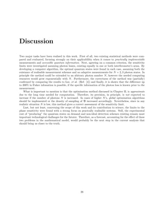 Discussion
Two major tasks have been realised in this work. First of all, two existing statistical methods were com-
pared and evaluated, focusing strongly on their applicablility when it comes to practically implementable
measurements and accessible quantum information. Next, agreeing on a common criterion, the sensitivity
limits were investigated assuming photon losses, existing equally in one or both interferometer’s arms. By
developing a computer algorithm, the optimal quantum states were found in each case, assuming both the
existance of realisable measurement schemes and no adaptive measurements for N = 2, 3 photon states. In
principle the method could be extended to an abitrary photon number N, however the needed computing
resources would grow exponentially with N. Furthermore, the correctness of the method was (partially)
conﬁrmed by comparing the results to Lee, et al. (Ref. [4]) and ﬁnally, it is shown that the diﬀerence up
to 200% in Fisher infomation is possible, if the speciﬁc information of the photon loss is known prior to the
measurement.
What is important to mention is that the optimisation method discussed in Chapter II, is approximate
due to the long time needed for computation. Therefore, its precision, in principle, is not expected to
increase if the number of photons N is increased. In cases of higher N’s, global optimisation algorithms
should be implemented or the density of sampling of B increased accordingly. Nevertheless, since in any
realistic situation N is low, this method gives a correct assessment of the sensitivity limit.
Last, but not least, concerning the scope of this work and its contribution to science, the limits to the
phase sensitivity were found with a strong focus on practcally realisable systems. Still, the experimental
cost of “producing” the quantum states on demand and non-ideal detection schemes existing remain most
important technological challanges for the fututre. Therefore, as a forecast, accounting for the eﬀect of these
two problems in the mathematical model, would probably be the next step in the current analysis that
should bring us closer to the truth.
26
 